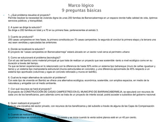    1. ¿Qué problema resuelve el proyecto?
    Permite resolver la necesidad de vivienda digna de unas 200 familias de Barrancabermeja en un espacio donde halla calidad de vida, óptimos
    servicios públicos, y tranquilidad.

    2. A quien se dirige la solución?
    Se dirige a 200 familias en total y a 70 en su primera fase, pertenecientes al estrato 3.

    3. Cuanto se producirá?
    200 casas campestres en tres fases, la primera constituida por 70 casas campestres, la segunda al concluir la primera etapa y la tercera una
    vez sean vendidas y ejecutadas las anteriores

    4. Donde se localizará la solución?
    El proyecto de “casas campestres en Barrancabermeja” estará ubicado en un sector rural cerca al perímetro urbano

    5. Como se solucionará el problema (tecnología)?
    Con el uso del bambú como material principal ya que trata de realizar un proyecto que sea sostenible -tanto a nivel ecológico como en su
    duración a través del tiempo.
    Ya que se tienen experiencias en lo relacionado con la diferencia de hasta 50% entre un sistema tipo bahareque (muro de cañas •guadua• y
    tierra) y un sistema tipo mampostería estructural (muros estructurales en concreto), y una diferencia aproximada de 45% respecto a un
    sistema tipo aporticado (columnas y vigas en concreto reforzado y muros en ladrillo).

    6. Cual es la mejor alternativa de solución al problema?
    Con este tipo de vivienda en Bambú se ofrece una alternativa ecológica, económica, sostenible, con amplios espacios, en medio de la
    naturaleza y amigable con el medio ambiente.

    7. Con qué recursos se hará el proyecto?
    El proyecto de CONSTRUCCIÓN DE CASAS CAMPESTRES EN EL MUNICIPIO DE BARRANCABERMEJA, se ejecutará con recursos de
    cada uno de los beneficiarios, pero además como se trata de un proyecto de interés social, podrá acceder a subsidios del gobierno nacional.


    8. Quien realizará el proyecto?
    Esta es una iniciativa del sector privado, con recursos de los beneficiarios y del subsidio a través de alguna de las Cajas de Compensación
    existentes en la región.

    9. Cuando se realizará el proyecto?
    La primera etapa se construirá en un plazo de 12 meses y se inicia cuando la venta sobre planos esté en un 45 por ciento.
 