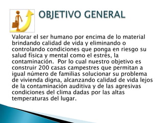 Valorar el ser humano por encima de lo material
brindando calidad de vida y eliminando o
controlando condiciones que ponga en riesgo su
salud física y mental como el estrés, la
contaminación. Por lo cual nuestro objetivo es
construir 200 casas campestres que permitan a
igual número de familias solucionar su problema
de vivienda digna, alcanzando calidad de vida lejos
de la contaminación auditiva y de las agresivas
condiciones del clima dadas por las altas
temperaturas del lugar.
 