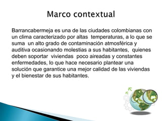 Barrancabermeja es una de las ciudades colombianas con
un clima caracterizado por altas temperaturas, a lo que se
suma un alto grado de contaminación atmosférica y
auditiva ocasionando molestias a sus habitantes, quienes
deben soportar viviendas poco aireadas y constantes
enfermedades, lo que hace necesario plantear una
solución que garantice una mejor calidad de las viviendas
y el bienestar de sus habitantes.
 