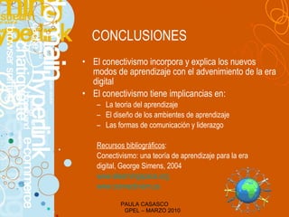 CONCLUSIONES El conectivismo incorpora y explica los nuevos modos de aprendizaje con el advenimiento de la era digital El conectivismo tiene implicancias en : La teoria del aprendizaje El diseño de los ambientes de aprendizaje Las formas de comunicación y liderazgo Recursos bibliográficos : Conectivismo: una teor í a de aprendizaje para la era digital, George Simens, 2004 www.elearningspace.org www.connectivism.ca