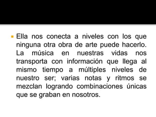    Ella nos conecta a niveles con los que
    ninguna otra obra de arte puede hacerlo.
    La música en nuestras vidas nos
    transporta con información que llega al
    mismo tiempo a múltiples niveles de
    nuestro ser; varias notas y ritmos se
    mezclan logrando combinaciones únicas
    que se graban en nosotros.
 