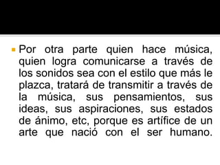    Por otra parte quien hace música,
    quien logra comunicarse a través de
    los sonidos sea con el estilo que más le
    plazca, tratará de transmitir a través de
    la música, sus pensamientos, sus
    ideas, sus aspiraciones, sus estados
    de ánimo, etc, porque es artífice de un
    arte que nació con el ser humano.
 