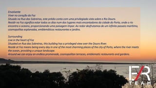 Envolvente
Viver no coração da Foz
Situado na Rua das Sobreiras, este prédio conta com uma privilegiada vista sobre o Rio Douro.
Residir na Foz significa estar todos os dias num dos lugares mais encantadores da cidade do Porto, onde o rio
encontra o oceano, proporcionando uma paisagem ímpar. Ao redor desfrutamos de um infinito passeio marítimo,
cosmopolitas esplanadas, emblemáticos restaurantes e jardins.
Surrounding
Live in the heart of Foz
Situated on Rua das Sobreiras, this building has a privileged view over the Douro River.
Reside at Foz means being every day in one of the most charming places of the city of Porto, where the river meets
the ocean, providing a unique landscape.
Around we can enjoy an endless promenade, cosmopolitan terraces, emblematic restaurants and gardens.
 