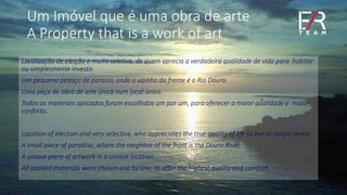 Um Imóvel que é uma obra de arte
A Property that is a work of art
Localização de eleição e muito seletiva, de quem aprecia a verdadeira qualidade de vida para habitar
ou simplesmente investir.
Um pequeno pedaço de paraíso, onde o vizinho da frente é o Rio Douro.
Uma peça de obra de arte única num local único.
Todos os materiais aplicados foram escolhidos um por um, para oferecer a maior qualidade e maior
conforto.
Location of election and very selective, who appreciates the true quality of life to live or simply invest.
A small piece of paradise, where the neighbor of the front is the Douro River.
A unique piece of artwork in a unique location.
All applied materials were chosen one by one, to offer the highest quality and comfort.
 