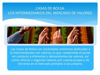 Las Casas de Bolsa son sociedades anónimas dedicadas a
la intermediación con valores, lo que comprende el poner
en contacto a oferentes y demandantes de valores, así
como ofrecer y negociar valores por cuenta propia o de
terceros en el mercado primario o secundario.
CASAS DE BOLSA
LOS INTERMEDIARIOS DEL MERCADO DE VALORES
 