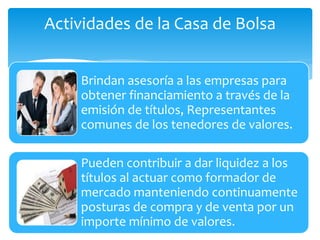 Actividades de la Casa de Bolsa
Brindan asesoría a las empresas para
obtener financiamiento a través de la
emisión de títulos, Representantes
comunes de los tenedores de valores.
Pueden contribuir a dar liquidez a los
títulos al actuar como formador de
mercado manteniendo continuamente
posturas de compra y de venta por un
importe mínimo de valores.
 