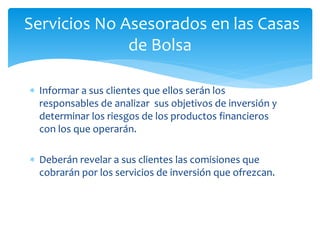  Informar a sus clientes que ellos serán los
responsables de analizar sus objetivos de inversión y
determinar los riesgos de los productos financieros
con los que operarán.
 Deberán revelar a sus clientes las comisiones que
cobrarán por los servicios de inversión que ofrezcan.
Servicios No Asesorados en las Casas
de Bolsa
 