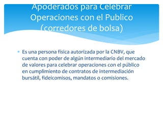  Es una persona física autorizada por la CNBV, que
cuenta con poder de algún intermediario del mercado
de valores para celebrar operaciones con el público
en cumplimiento de contratos de intermediación
bursátil, fideicomisos, mandatos o comisiones.
Apoderados para Celebrar
Operaciones con el Publico
(corredores de bolsa)
 