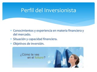  Conocimientos y experiencia en materia financiera y
del mercado.
 Situación y capacidad financiera.
 Objetivos de inversión.
Perfil del Inversionista
 