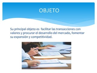 Su principal objeto es facilitar las transacciones con
valores y procurar el desarrollo del mercado, fomentar
su expansión y competitividad.
OBJETO
 