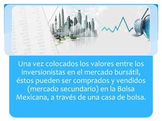 Una vez colocados los valores entre los
inversionistas en el mercado bursátil,
éstos pueden ser comprados y vendidos
(mercado secundario) en la Bolsa
Mexicana, a través de una casa de bolsa.
 