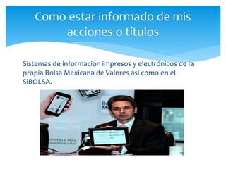 Sistemas de información impresos y electrónicos de la
propia Bolsa Mexicana de Valores así como en el
SiBOLSA.
Como estar informado de mis
acciones o títulos
 