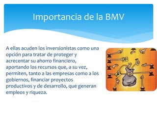 A ellas acuden los inversionistas como una
opción para tratar de proteger y
acrecentar su ahorro financiero,
aportando los recursos que, a su vez,
permiten, tanto a las empresas como a los
gobiernos, financiar proyectos
productivos y de desarrollo, que generan
empleos y riqueza.
Importancia de la BMV
 