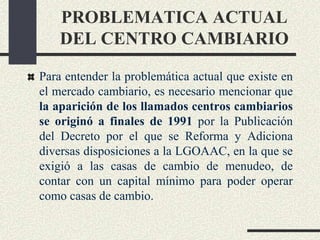 PROBLEMATICA ACTUAL
DEL CENTRO CAMBIARIO
Para entender la problemática actual que existe en
el mercado cambiario, es necesario mencionar que
la aparición de los llamados centros cambiarios
se originó a finales de 1991 por la Publicación
del Decreto por el que se Reforma y Adiciona
diversas disposiciones a la LGOAAC, en la que se
exigió a las casas de cambio de menudeo, de
contar con un capital mínimo para poder operar
como casas de cambio.
 