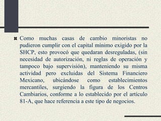 Como muchas casas de cambio minoristas no
pudieron cumplir con el capital mínimo exigido por la
SHCP, esto provocó que quedaran desreguladas, (sin
necesidad de autorización, ni reglas de operación y
tampoco bajo supervisión), manteniendo su misma
actividad pero excluidas del Sistema Financiero
Mexicano, ubicándose como establecimientos
mercantiles, surgiendo la figura de los Centros
Cambiarios, conforme a lo establecido por el artículo
81-A, que hace referencia a este tipo de negocios.
 