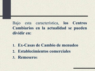 Bajo esta característica, los Centros
Cambiarios en la actualidad se pueden
dividir en:
1. Ex-Casas de Cambio de menudeo
2. Establecimientos comerciales
3. Remeseros
 