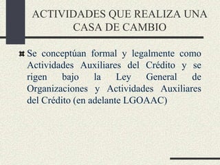 ACTIVIDADES QUE REALIZA UNA
CASA DE CAMBIO
Se conceptúan formal y legalmente como
Actividades Auxiliares del Crédito y se
rigen bajo la Ley General de
Organizaciones y Actividades Auxiliares
del Crédito (en adelante LGOAAC)
 