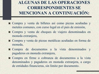 ALGUNAS DE LAS OPERACIONES
CORRESPONDIENTES SE
MENCIONAN A CONTINUACIÓN:
Compra y venta de billetes así como piezas acuñadas y
metales comunes, con curso legal en el país de emisión,
Compra y venta de cheques de viajero denominados en
moneda extranjera,
Compra y venta de piezas metálicas acuñadas en forma de
moneda,
Compra de documentos a la vista denominados y
pagaderos en moneda extranjera,
Compra en firme o cobranza de documentos a la vista
denominados y pagaderos en moneda extranjera, a cargo
de entidades financieras, sin límite por documento.
 