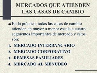 MERCADOS QUE ATIENDEN
LAS CASAS DE CAMBIO
En la práctica, todas las casas de cambio
atienden en mayor o menor escala a cuatro
segmentos importantes de mercado y éstos
son:
1. MERCADO INTERBANCARIO
2. MERCADO CORPORATIVO
3. REMESAS FAMILIARES
4. MERCADO AL MENUDEO
 