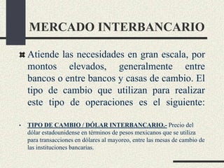 MERCADO INTERBANCARIO
Atiende las necesidades en gran escala, por
montos elevados, generalmente entre
bancos o entre bancos y casas de cambio. El
tipo de cambio que utilizan para realizar
este tipo de operaciones es el siguiente:
• TIPO DE CAMBIO / DÓLAR INTERBANCARIO.- Precio del
dólar estadounidense en términos de pesos mexicanos que se utiliza
para transacciones en dólares al mayoreo, entre las mesas de cambio de
las instituciones bancarias.
 