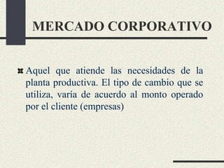 MERCADO CORPORATIVO
Aquel que atiende las necesidades de la
planta productiva. El tipo de cambio que se
utiliza, varía de acuerdo al monto operado
por el cliente (empresas)
 