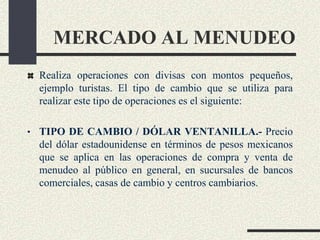 MERCADO AL MENUDEO
Realiza operaciones con divisas con montos pequeños,
ejemplo turistas. El tipo de cambio que se utiliza para
realizar este tipo de operaciones es el siguiente:
• TIPO DE CAMBIO / DÓLAR VENTANILLA.- Precio
del dólar estadounidense en términos de pesos mexicanos
que se aplica en las operaciones de compra y venta de
menudeo al público en general, en sucursales de bancos
comerciales, casas de cambio y centros cambiarios.
 