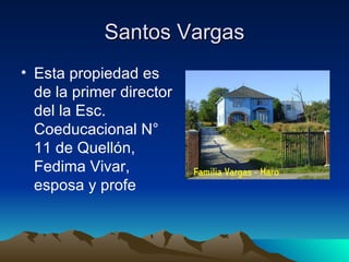 Santos Vargas
• Esta propiedad es
  de la primer director
  del la Esc.
  Coeducacional N°
  11 de Quellón,
  Fedima Vivar,
  esposa y profe
 