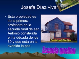 Josefa Díaz vivar
• Esta propiedad es
  de la primera
  profesora de la
  escuela rural de san
  Antonio construida
  en la década de los
  60 y que esta en la
  avenida la paz
 