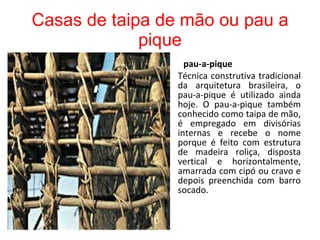 Casas de taipa de mão ou pau a pique pau-a-pique Técnica construtiva tradicional da arquitetura brasileira, o pau-a-pique é utilizado ainda hoje. O pau-a-pique também conhecido como taipa de mão, é empregado em divisórias internas e recebe o nome porque é feito com estrutura de madeira roliça, disposta vertical e horizontalmente, amarrada com cipó ou cravo e depois preenchida com barro socado. 