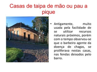 Casas de taipa de mão ou pau a pique   Antigamente, muito usada pela facilidade de se utilizar recursos naturais próximos, porém com o tempo observou-se que o barbeiro agente da doença de chagas, se proliferava nestas casas, nas fendas deixados pelo barro. 