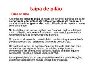 taipa de pilão Taipa de pilão A técnica de  taipa de pilão  consiste em levantar paredes de barro,  comprimida com golpes de pilão entre placas de madeira . É uma técnica de  origem árabe  muito utilizada ainda hoje em países com clima seco. Na Austrália e em certas regiões dos Estados Unidos, a taipa é muito utilizada, sendo trabalhada com mais tecnologia e melhor rendimento que as construções tradicionais. O processo atualmente, quando feito com tecnologia mecanizada, produz paredes tão resistentes quanto às de concreto. De qualquer forma, as construções com taipa de pilão são mais resistentes que aquelas feitas com adobe, isto porque a compressão faz com que as paredes, depois de seca, fiquem compactas, sólidas e menos impermeáveis. A compactação faz com que as paredes tenham baixa retração, assim não apresentem muitas trincas e rachaduras. 