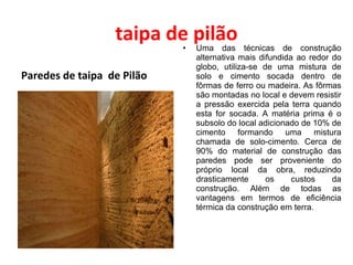 taipa de pilão Paredes de taipa  de Pilão Uma das técnicas de construção alternativa mais difundida ao redor do globo, utiliza-se de uma mistura de solo e cimento socada dentro de fôrmas de ferro ou madeira. As fôrmas são montadas no local e devem resistir a pressão exercida pela terra quando esta for socada. A matéria prima é o subsolo do local adicionado de 10% de cimento formando uma mistura chamada de solo-cimento. Cerca de 90% do material de construção das paredes pode ser proveniente do próprio local da obra, reduzindo drasticamente os custos da construção. Além de todas as vantagens em termos de eficiência térmica da construção em terra. 