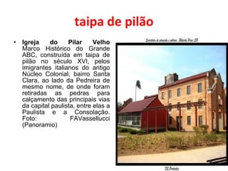 taipa de pilão Igreja do Pilar Velho Marco Histórico do Grande ABC, construída em taipa de pilão no século XVI, pelos imigrantes italianos do antigo Núcleo Colonial, bairro Santa Clara, ao lado da Pedreira de mesmo nome, de onde foram retiradas as pedras para calçamento das principais vias da capital paulista, entre elas a Paulista e a Consolação. Foto: FAVassellucci (Panoramio) 