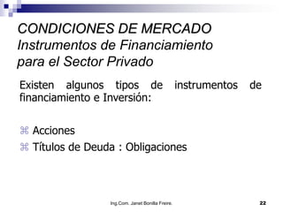 CONDICIONES DE MERCADO
Instrumentos de Financiamiento
para el Sector Privado
Existen algunos tipos de                          instrumentos   de
financiamiento e Inversión:


 Acciones
 Títulos de Deuda : Obligaciones



                 Ing.Com. Janet Bonilla Freire.                   22
 