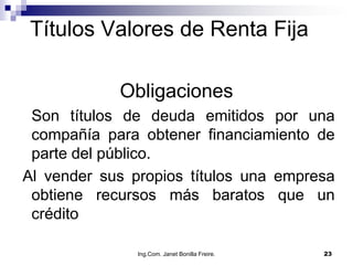 Títulos Valores de Renta Fija

            Obligaciones
 Son títulos de deuda emitidos por una
 compañía para obtener financiamiento de
 parte del público.
Al vender sus propios títulos una empresa
 obtiene recursos más baratos que un
 crédito

               Ing.Com. Janet Bonilla Freire.   23
 