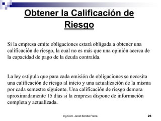 Obtener la Calificación de
                 Riesgo

Si la empresa emite obligaciones estará obligada a obtener una
calificación de riesgo, la cual no es más que una opinión acerca de
la capacidad de pago de la deuda contraída.


La ley estipula que para cada emisión de obligaciones se necesita
una calificación de riesgo al inicio y una actualización de la misma
por cada semestre siguiente. Una calificación de riesgo demora
aproximadamente 15 días si la empresa dispone de información
completa y actualizada.

                          Ing.Com. Janet Bonilla Freire.          26
 