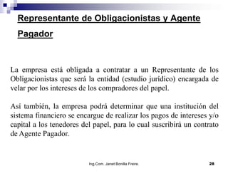 Representante de Obligacionistas y Agente
  Pagador



La empresa está obligada a contratar a un Representante de los
Obligacionistas que será la entidad (estudio jurídico) encargada de
velar por los intereses de los compradores del papel.

Así también, la empresa podrá determinar que una institución del
sistema financiero se encargue de realizar los pagos de intereses y/o
capital a los tenedores del papel, para lo cual suscribirá un contrato
de Agente Pagador.


                          Ing.Com. Janet Bonilla Freire.          28
 