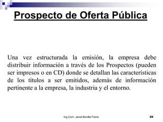 Prospecto de Oferta Pública



Una vez estructurada la emisión, la empresa debe
distribuir información a través de los Prospectos (pueden
ser impresos o en CD) donde se detallan las características
de los títulos a ser emitidos, además de información
pertinente a la empresa, la industria y el entorno.



                      Ing.Com. Janet Bonilla Freire.    29
 