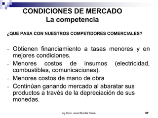 CONDICIONES DE MERCADO
          La competencia
¿QUE PASA CON NUESTROS COMPETIDORES COMERCIALES?


  Obtienen financiamiento a tasas menores y en
  mejores condiciones.
  Menores costos de insumos (electricidad,
  combustibles, comunicaciones).
  Menores costos de mano de obra
  Continúan ganando mercado al abaratar sus
  productos a través de la depreciación de sus
  monedas.

                   Ing.Com. Janet Bonilla Freire.   37
 