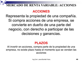 MERCADO DE RENTA VARIABLE: ACCIONES
                       ACCIONES
Representa la propiedad de una compañía.
 Si compra acciones de una empresa, se
   convierte en dueño de una parte del
 negocio, con derecho a participar de las
         decisiones y ganancias.

                         PLAZOS
 Al invertir en acciones, compra parte de la propiedad de una
empresa, no existe plazo hasta el momento que se vendan las
                            acciones

                      Ing.Com. Janet Bonilla Freire.        40
 