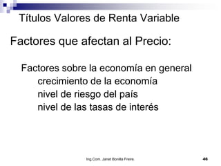 Títulos Valores de Renta Variable

Factores que afectan al Precio:

  Factores sobre la economía en general
     crecimiento de la economía
     nivel de riesgo del país
     nivel de las tasas de interés




                Ing.Com. Janet Bonilla Freire.   46
 