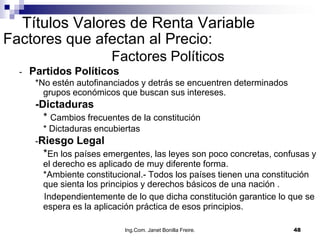 Títulos Valores de Renta Variable
Factores que afectan al Precio:
                         Factores Políticos
  -   Partidos Políticos
       *No estén autofinanciados y detrás se encuentren determinados
         grupos económicos que buscan sus intereses.
       -Dictaduras
         * Cambios frecuentes de la constitución
        * Dictaduras encubiertas
       -Riesgo Legal
         *En los países emergentes, las leyes son poco concretas, confusas y
         el derecho es aplicado de muy diferente forma.
         *Ambiente constitucional.- Todos los países tienen una constitución
         que sienta los principios y derechos básicos de una nación .
         Independientemente de lo que dicha constitución garantice lo que se
         espera es la aplicación práctica de esos principios.

                             Ing.Com. Janet Bonilla Freire.            48
 