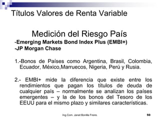 Títulos Valores de Renta Variable

       Medición del Riesgo País
 -Emerging Markets Bond Index Plus (EMBI+)
 -JP Morgan Chase

 1.-Bonos de Países como Argentina, Brasil, Colombia,
   Ecuador, México,Marruecos, Nigeria, Perú y Rusia.

 2.- EMBI+ mide la diferencia que existe entre los
   rendimientos que pagan los títulos de deuda de
   cualquier país – normalmente se analizan los países
   emergentes – y la de los bonos del Tesoro de los
   EEUU para el mismo plazo y similares características.

                    Ing.Com. Janet Bonilla Freire.   50
 