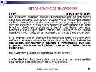 OTRAS GANANCIAS EN ACCIONES
LOS                                                      DIVIDENDOS
Los inversores compran acciones básicamente por las potenciales
ganancias de capital que pueden obtener y/o el ingreso que pueden
recibir a través del reparto de dividendos. Luego que la empresa
saca sus cuentas y publica sus ganancias, le corresponde a la Junta
Directiva (Junta de accionistas ) decidir que hacer con esos
beneficios. Ellos eligen entre retener las utilidades como capital
operativo o repartirlas, en su totalidad o en parte, a sus accionistas.
Si la empresa decide distribuir sus ganancias entre los accionistas,
entonces declarará un reparto de dividendos. Así, los dividendos
son pagos, generalmente anuales o trimestrales, que una
empresa hace a sus accionistas como redistribución de sus
beneficios.
Los dividendos pueden ser repartidos en dos formas:

a.- En efectivo. Esto quiere decir que va a tener un cheque emitido
a su nombre o un depósito en su cuenta bancaria.

                        Ing.Com. Janet Bonilla Freire.              53
 