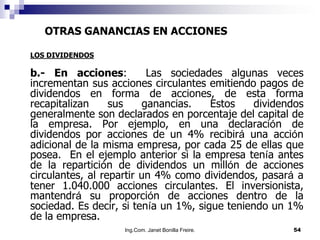 OTRAS GANANCIAS EN ACCIONES

LOS DIVIDENDOS

b.- En acciones:          Las sociedades algunas veces
incrementan sus acciones circulantes emitiendo pagos de
dividendos en forma de acciones, de esta forma
recapitalizan     sus    ganancias.    Estos    dividendos
generalmente son declarados en porcentaje del capital de
la empresa. Por ejemplo, en una declaración de
dividendos por acciones de un 4% recibirá una acción
adicional de la misma empresa, por cada 25 de ellas que
posea. En el ejemplo anterior si la empresa tenía antes
de la repartición de dividendos un millón de acciones
circulantes, al repartir un 4% como dividendos, pasará a
tener 1.040.000 acciones circulantes. El inversionista,
mantendrá su proporción de acciones dentro de la
sociedad. Es decir, si tenía un 1%, sigue teniendo un 1%
de la empresa.
                    Ing.Com. Janet Bonilla Freire.     54
 