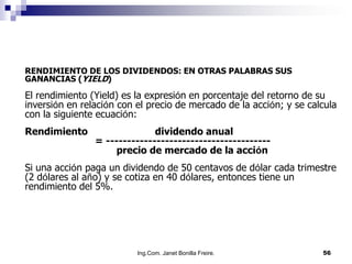 RENDIMIENTO DE LOS DIVIDENDOS: EN OTRAS PALABRAS SUS
GANANCIAS (YIELD)

El rendimiento (Yield) es la expresión en porcentaje del retorno de su
inversión en relación con el precio de mercado de la acción; y se calcula
con la siguiente ecuación:
Rendimiento                   dividendo anual
                = ---------------------------------------
                     precio de mercado de la acción
Si una acción paga un dividendo de 50 centavos de dólar cada trimestre
(2 dólares al año) y se cotiza en 40 dólares, entonces tiene un
rendimiento del 5%.




                          Ing.Com. Janet Bonilla Freire.             56
 