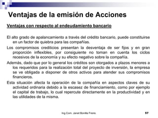Ventajas de la emisión de Acciones
Ventajas con respecto al endeudamiento bancario

El alto grado de apalancamiento a través del crédito bancario, puede constituirse
    en un factor de quiebra para las compañías.
Los compromisos crediticios presentan la desventaja de ser fijos y en gran
    proporción inflexibles, por consiguiente no toman en cuenta los ciclos
    recesivos de la economía y su efecto negativo sobre la compañía.
Además, dado que por lo general los créditos son otorgados a plazos menores a
    los requeridos para la realización total del proyecto de inversión, la empresa
    se ve obligada a disponer de otros activos para atender sus compromisos
    financieros.
Esta situación afecta la operación de la compañía en aspectos claves de su
    actividad ordinaria debido a la escasez de financiamiento, como por ejemplo
    el capital de trabajo, lo cual repercute directamente en la productividad y en
    las utilidades de la misma.



                               Ing.Com. Janet Bonilla Freire.                  57
 