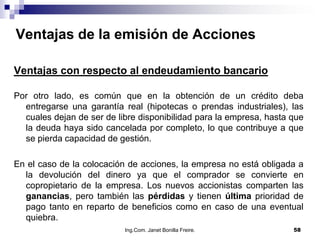 Ventajas de la emisión de Acciones

Ventajas con respecto al endeudamiento bancario

Por otro lado, es común que en la obtención de un crédito deba
  entregarse una garantía real (hipotecas o prendas industriales), las
  cuales dejan de ser de libre disponibilidad para la empresa, hasta que
  la deuda haya sido cancelada por completo, lo que contribuye a que
  se pierda capacidad de gestión.

En el caso de la colocación de acciones, la empresa no está obligada a
  la devolución del dinero ya que el comprador se convierte en
  copropietario de la empresa. Los nuevos accionistas comparten las
  ganancias, pero también las pérdidas y tienen última prioridad de
  pago tanto en reparto de beneficios como en caso de una eventual
  quiebra.
                           Ing.Com. Janet Bonilla Freire.            58
 