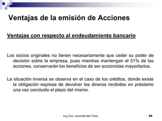 Ventajas de la emisión de Acciones

Ventajas con respecto al endeudamiento bancario


Los socios originales no tienen necesariamente que ceder su poder de
  decisión sobre la empresa, pues mientras mantengan el 51% de las
  acciones, conservarán los beneficios de ser accionistas mayoritarios.

La situación inversa se observa en el caso de los créditos, donde existe
   la obligación expresa de devolver los dineros recibidos en préstamo
   una vez concluido el plazo del mismo.




                           Ing.Com. Janet Bonilla Freire.            59
 