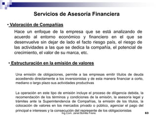 Servicios de Asesoría Financiera
• Valoración de Compañías
   Hace un enfoque de la empresa que se está analizando                        de
   acuerdo al entorno económico y financiero en el que                         se
   desenvuelve sin dejar de lado el facto riesgo país, el riesgo               de
   las actividades a las que se dedica la compañía, el potencial               de
   crecimiento, el valor de su marca, etc.

• Estructuración en la emisión de valores

   Una emisión de obligaciones, permite a las empresas emitir títulos de deuda
   accediendo directamente a los inversionistas y de esta manera financiar a corto,
   mediano o largo plazo sus actividades productivas

   La operación en este tipo de emisión incluye el proceso de diligencia debida, la
   recomendación de los términos y condiciones de la emisión, la asesoría legal y
   trámites ante la Superintendencia de Compañías, la emisión de los títulos, la
   colocación de valores en los mercados privado o público, agenciar el pago del
   principal e intereses y la consecución del represente de los obligacionistas
                               Ing.Com. Janet Bonilla Freire.                         63
 